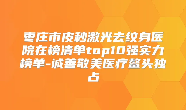 枣庄市皮秒激光去纹身医院在榜清单top10强实力榜单-诚善敬美医疗鳌头独占