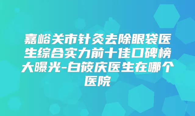 嘉峪关市针灸去除眼袋医生综合实力前十佳口碑榜大曝光-白筱庆医生在哪个医院