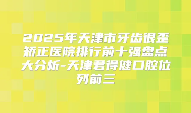 2025年天津市牙齿很歪矫正医院排行前十强盘点大分析-天津君得健口腔位列前三