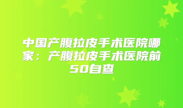 中国产腹拉皮手术医院哪家:产腹拉皮手术医院前50自查