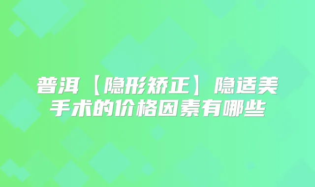 普洱【隐形矫正】隐适美手术的价格因素有哪些