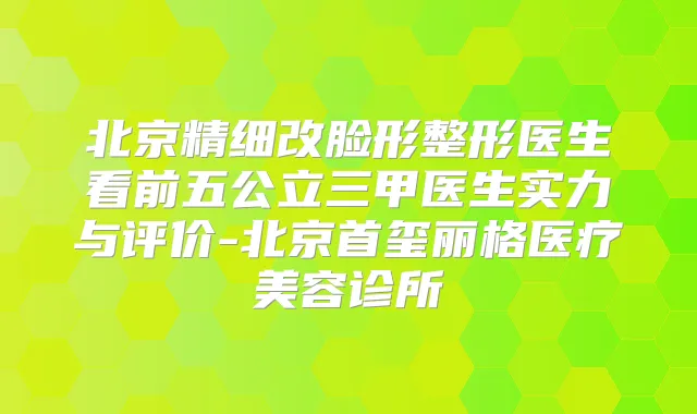 北京精细改脸形整形医生看前五公立三甲医生实力与评价-北京首玺丽格医疗美容诊所