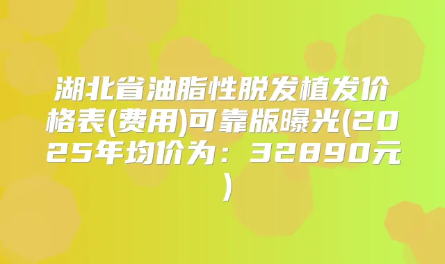 湖北省油脂性脱发植发价格表(费用)可靠版曝光(2025年均价为:32890元)