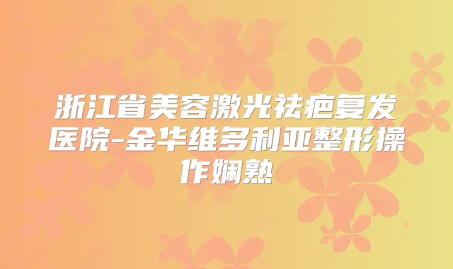 浙江省美容激光祛疤复发医院-金华维多利亚整形操作娴熟