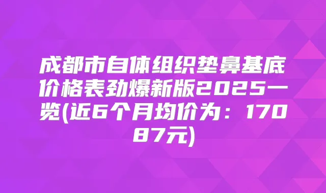 成都市自体组织垫鼻基底价格表劲爆新版2025一览(近6个月均价为:17087元)