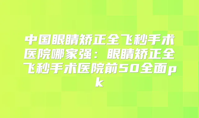 中国眼睛矫正全飞秒手术医院哪家强：眼睛矫正全飞秒手术医院前50全面pk