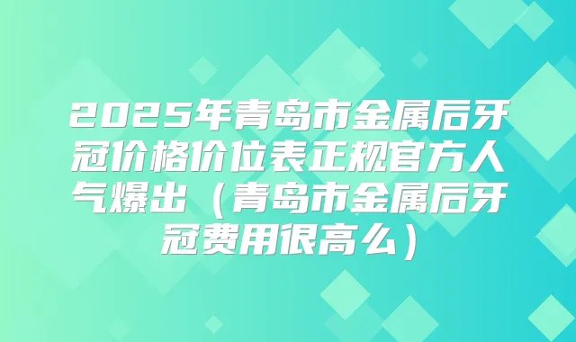 2025年青岛市金属后牙冠价格价位表正规官方人气爆出（青岛市金属后牙冠费用很高么）