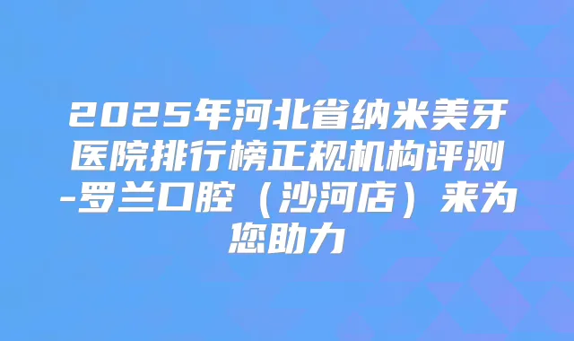 2025年河北省纳米美牙医院排行榜正规机构评测-罗兰口腔（沙河店）来为您助力