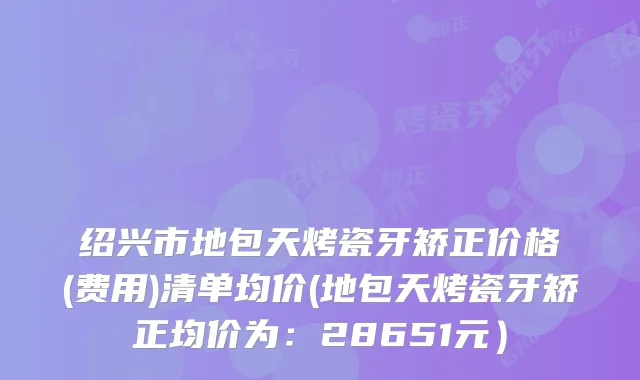 绍兴市地包天烤瓷牙矫正价格(费用)清单均价(地包天烤瓷牙矫正均价为：28651元）