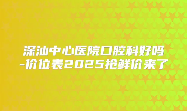 深汕中心医院口腔科好吗-价位表2025抢鲜价来了