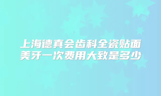上海德真会齿科全瓷贴面美牙一次费用大致是多少