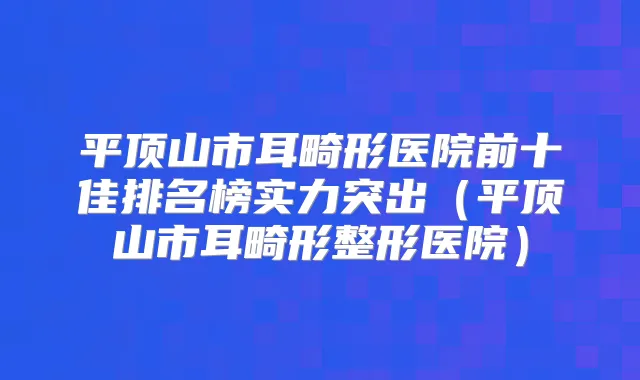 平顶山市耳畸形医院前十佳排名榜实力突出(平顶山市耳畸形整形医院)