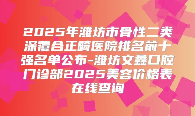 2025年潍坊市骨性二类深覆合正畸医院排名前十强名单公布-潍坊文鑫口腔门诊部2025美容价格表在线查询
