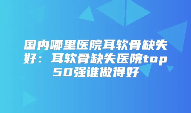 国内哪里医院耳软骨缺失好:耳软骨缺失医院top50强谁做得好