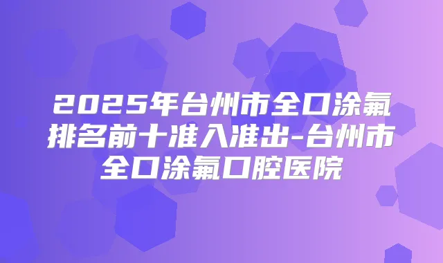 2025年台州市全口涂氟排名前十准入准出-台州市全口涂氟口腔医院