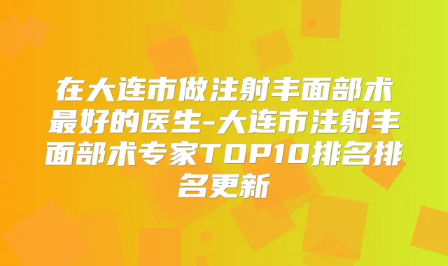 在大连市做注射丰面部术好的医生-大连市注射丰面部术专家TOP10排名排名更新