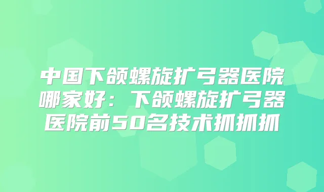 中国下颌螺旋扩弓器医院哪家好：下颌螺旋扩弓器医院前50名技术抓抓抓
