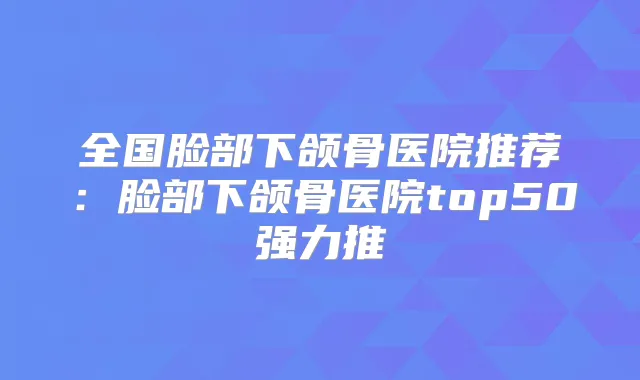 全国脸部下颌骨医院推荐:脸部下颌骨医院top50强力推