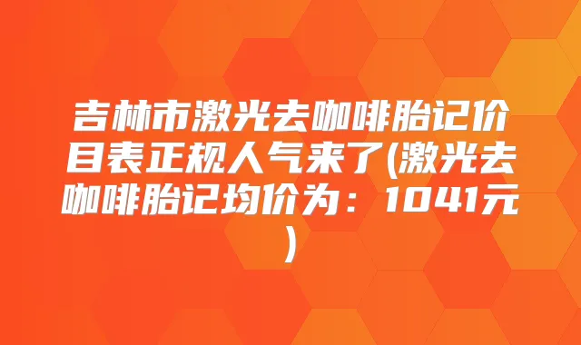 吉林市激光去咖啡胎记价目表正规人气来了(激光去咖啡胎记均价为:1041元)