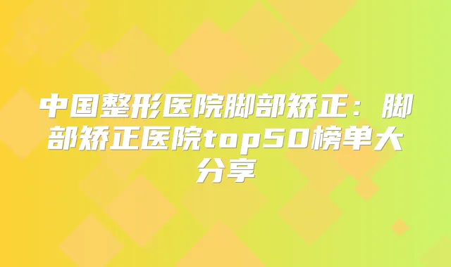 中国整形医院脚部矫正:脚部矫正医院top50榜单大分享