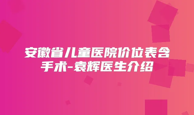 安徽省儿童医院价位表含手术-袁辉医生介绍