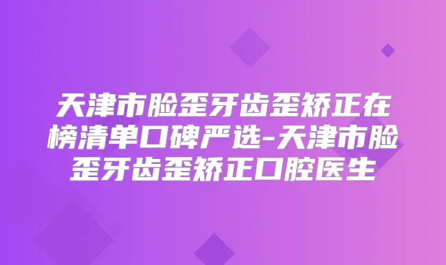 天津市脸歪牙齿歪矫正在榜清单口碑严选-天津市脸歪牙齿歪矫正口腔医生