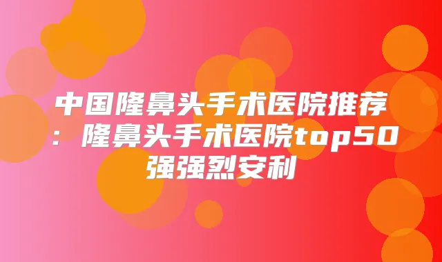 中国隆鼻头手术医院推荐：隆鼻头手术医院top50强强烈安利