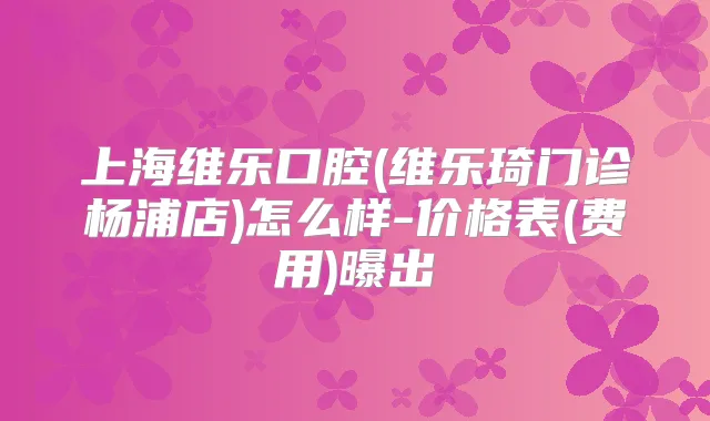 上海维乐口腔(维乐琦门诊杨浦店)怎么样-价格表(费用)曝出