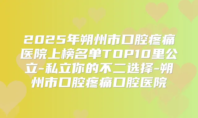 2025年朔州市口腔疼痛医院上榜名单TOP10里公立-私立你的不二选择-朔州市口腔疼痛口腔医院