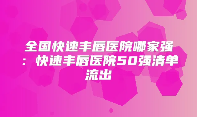 全国快速丰唇医院哪家强:快速丰唇医院50强清单流出