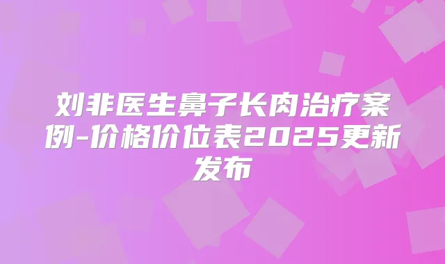 刘非医生鼻子长肉案例-价格价位表2025更新发布