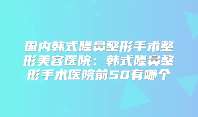 国内韩式隆鼻整形手术整形美容医院:韩式隆鼻整形手术医院前50有哪个