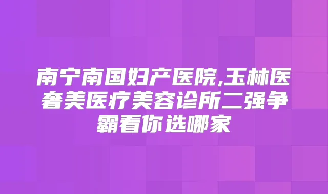南宁南国妇产医院,玉林医奢美医疗美容诊所二强争霸看你选哪家