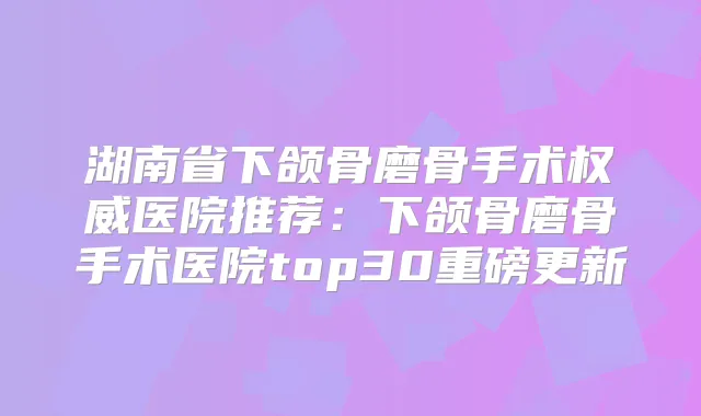 湖南省下颌骨磨骨手术医院推荐：下颌骨磨骨手术医院top30重磅更新