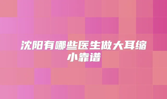 沈阳有哪些医生做大耳缩小靠谱