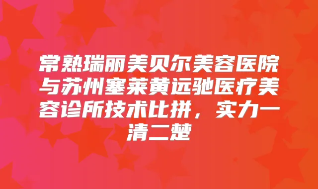 常熟瑞丽美贝尔美容医院与苏州塞莱黄远驰医疗美容诊所技术比拼,实力一清二楚