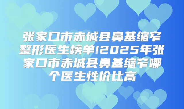 张家口市赤城县鼻基缩窄整形医生榜单!2025年张家口市赤城县鼻基缩窄哪个医生性价比高