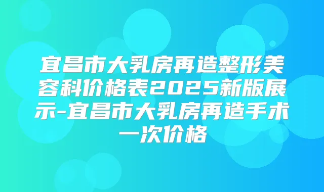 宜昌市大乳房再造整形美容科价格表2025新版展示-宜昌市大乳房再造手术一次价格