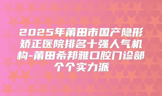 2025年莆田市国产隐形矫正医院排名十强人气机构-莆田希邦雅口腔门诊部个个实力派
