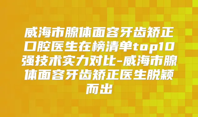 威海市腺体面容牙齿矫正口腔医生在榜清单top10强技术实力对比-威海市腺体面容牙齿矫正医生脱颖而出