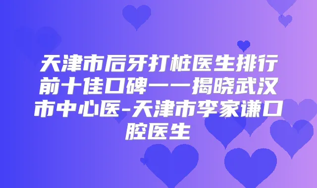 天津市后牙打桩医生排行前十佳口碑一一揭晓武汉市中心医-天津市李家谦口腔医生