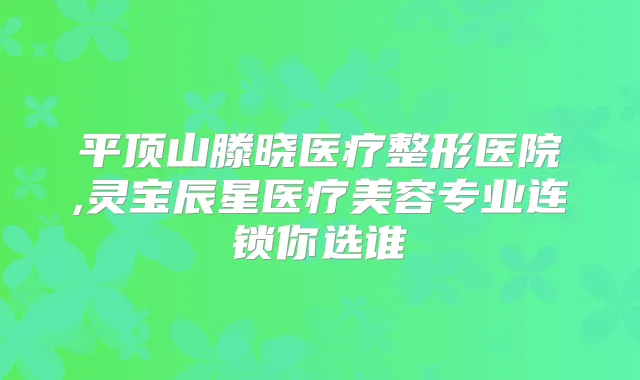 平顶山滕晓医疗整形医院,灵宝辰星医疗美容专业连锁你选谁