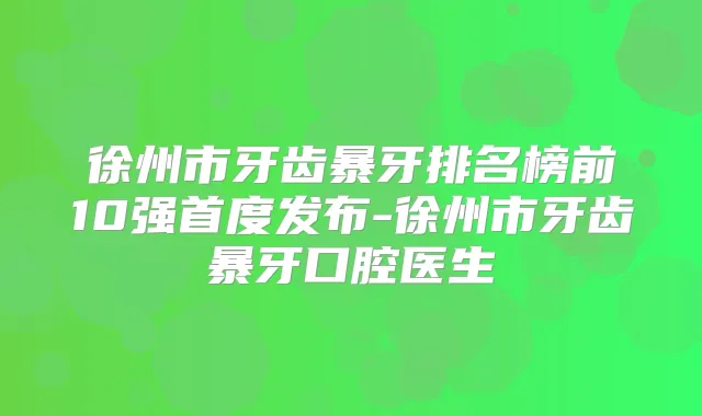 徐州市牙齿暴牙排名榜前10强首度发布-徐州市牙齿暴牙口腔医生