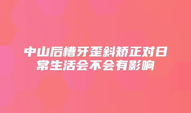 中山后槽牙歪斜矫正对日常生活会不会有影响