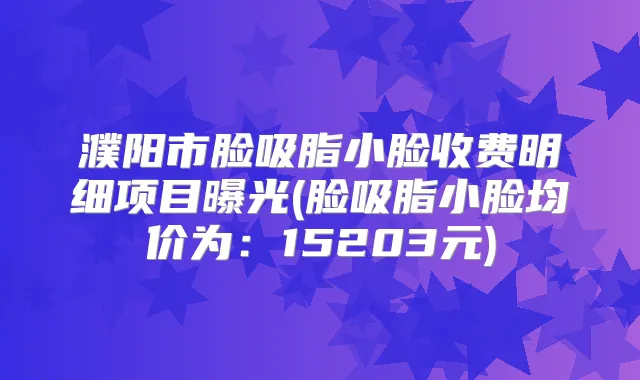 濮阳市脸吸脂小脸收费明细项目曝光(脸吸脂小脸均价为:15203元)