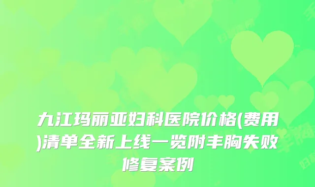 九江玛丽亚妇科医院价格(费用)清单全新上线一览附丰胸失败修复案例