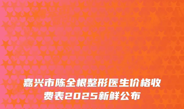 嘉兴市陈全根整形医生价格收费表2025新鲜公布
