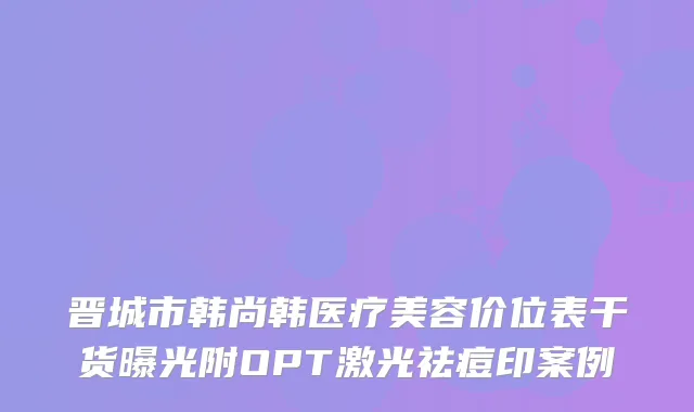 晋城市韩尚韩医疗美容价位表干货曝光附OPT激光祛痘印案例