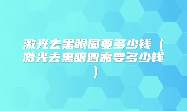 激光去黑眼圈要多少钱(激光去黑眼圈需要多少钱)