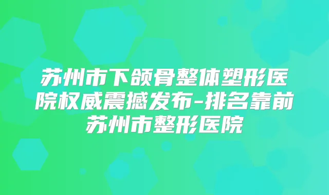 苏州市下颌骨整体塑形医院震撼发布-排名靠前苏州市整形医院